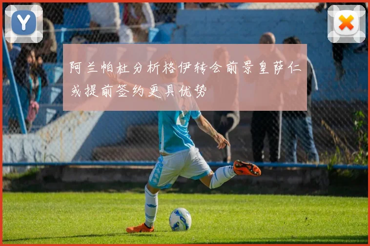 阿兰帕杜分析格伊转会前景皇萨仁或提前签约更具优势