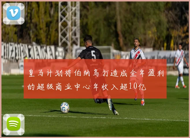 皇马计划将伯纳乌打造成全年盈利的超级商业中心年收入超10亿