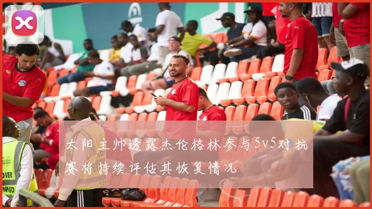 太阳主帅透露杰伦格林参与5v5对抗赛将持续评估其恢复情况