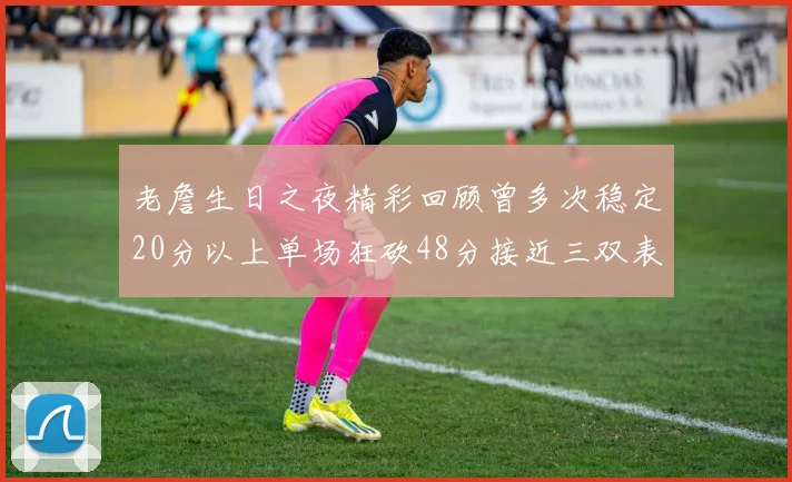 老詹生日之夜精彩回顾曾多次稳定20分以上单场狂砍48分接近三双表现