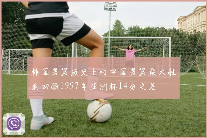 韩国男篮历史上对中国男篮最大胜利回顾1997年亚洲杯14分之差