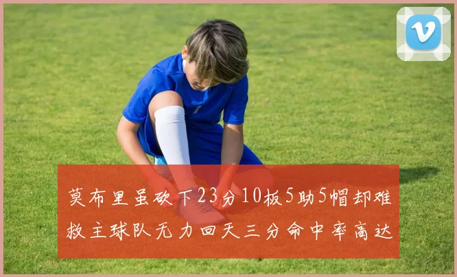 莫布里虽砍下23分10板5助5帽却难救主球队无力回天三分命中率高达57