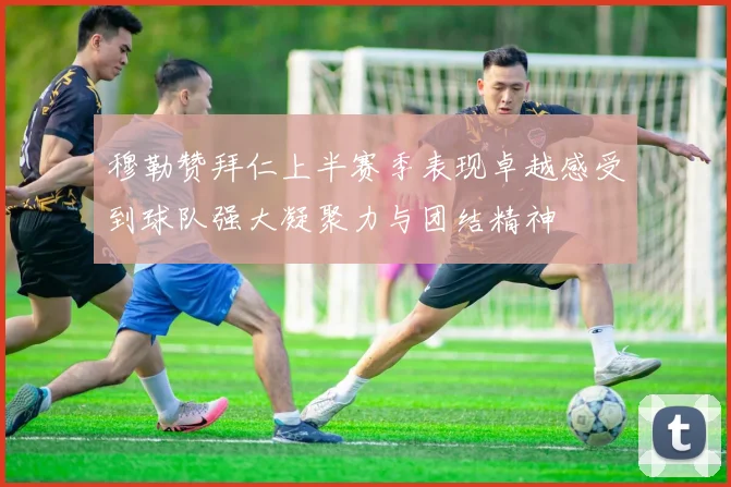 穆勒赞拜仁上半赛季表现卓越感受到球队强大凝聚力与团结精神