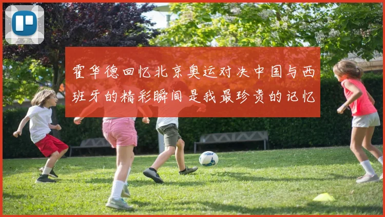 霍华德回忆北京奥运对决中国与西班牙的精彩瞬间是我最珍贵的记忆之一