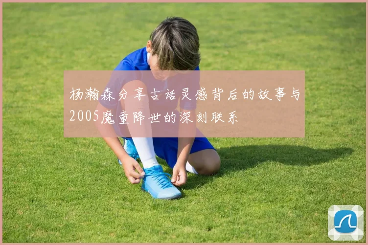 杨瀚森分享古话灵感背后的故事与2005魔童降世的深刻联系