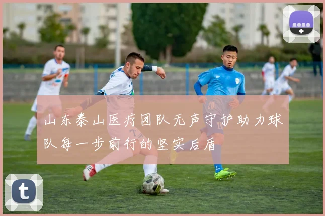山东泰山医疗团队无声守护助力球队每一步前行的坚实后盾