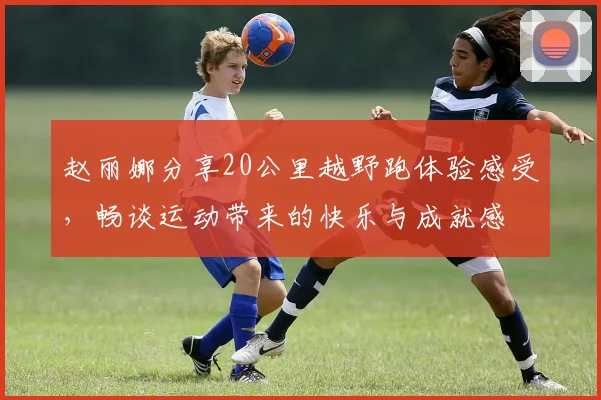 赵丽娜分享20公里越野跑体验感受，畅谈运动带来的快乐与成就感