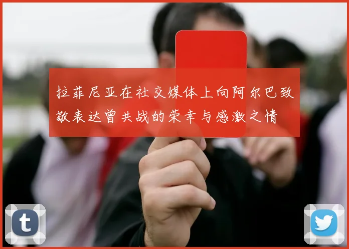 拉菲尼亚在社交媒体上向阿尔巴致敬表达曾共战的荣幸与感激之情