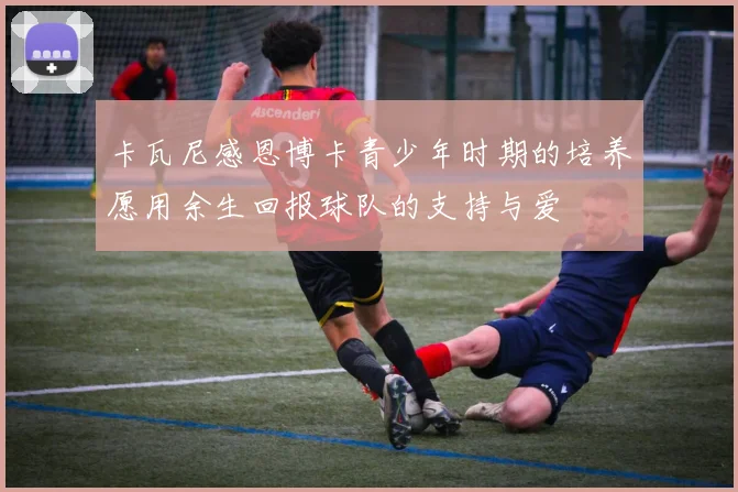 卡瓦尼感恩博卡青少年时期的培养愿用余生回报球队的支持与爱