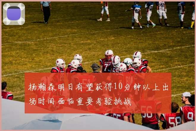 杨瀚森明日有望获得10分钟以上出场时间面临重要考验挑战