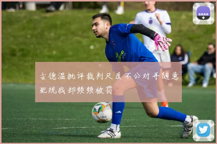 古德温批评裁判尺度不公对手随意犯规我却频频被罚