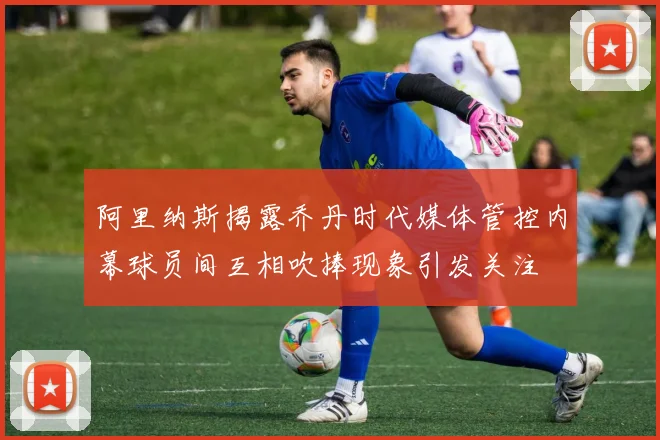 阿里纳斯揭露乔丹时代媒体管控内幕球员间互相吹捧现象引发关注