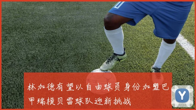 林加德有望以自由球员身份加盟巴甲瑞模贝雷球队迎新挑战