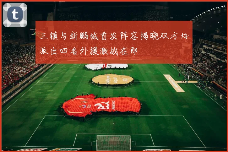 三镇与新鹏城首发阵容揭晓双方均派出四名外援激战在即