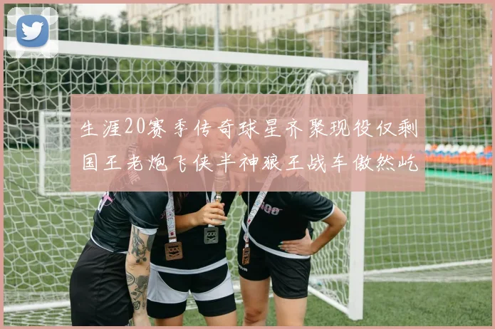 生涯20赛季传奇球星齐聚现役仅剩国王老炮飞侠半神狼王战车傲然屹立