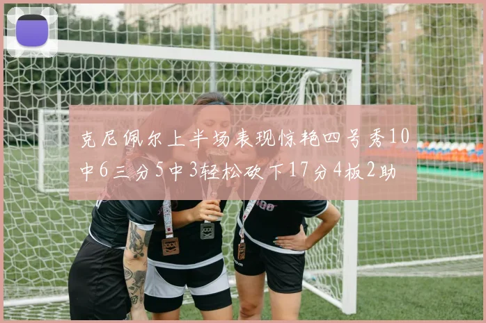 克尼佩尔上半场表现惊艳四号秀10中6三分5中3轻松砍下17分4板2助