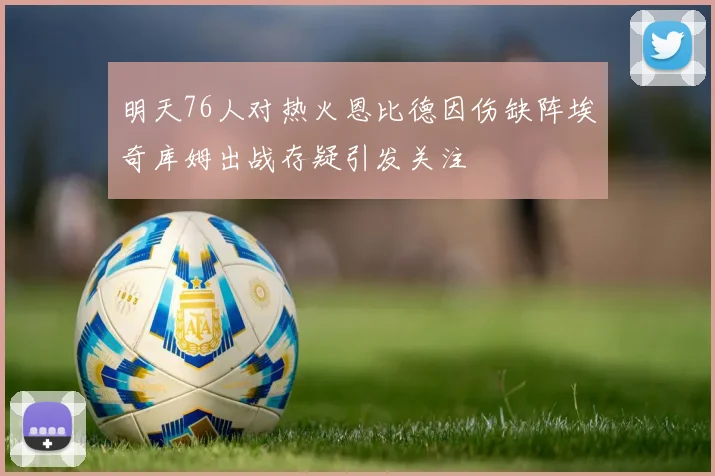 明天76人对热火恩比德因伤缺阵埃奇库姆出战存疑引发关注