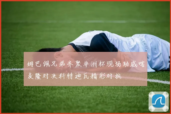 姆巴佩兄弟齐聚非洲杯现场助威喀麦隆对决科特迪瓦精彩对抗