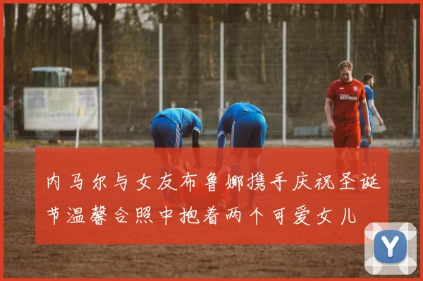 内马尔与女友布鲁娜携手庆祝圣诞节温馨合照中抱着两个可爱女儿