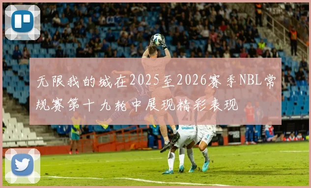 无限我的城在2025至2026赛季NBL常规赛第十九轮中展现精彩表现