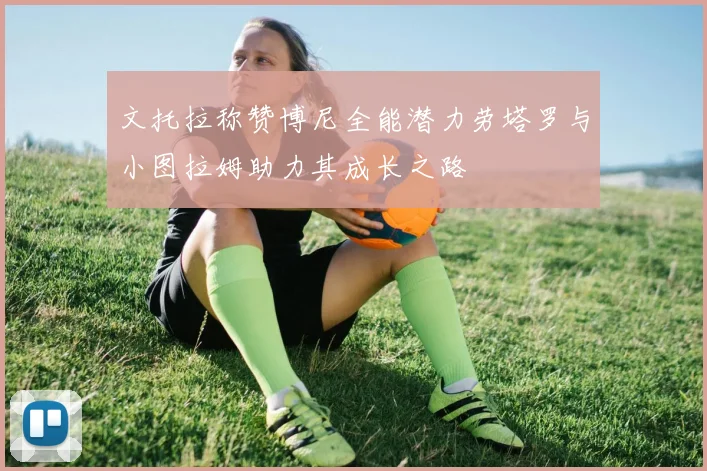 文托拉称赞博尼全能潜力劳塔罗与小图拉姆助力其成长之路